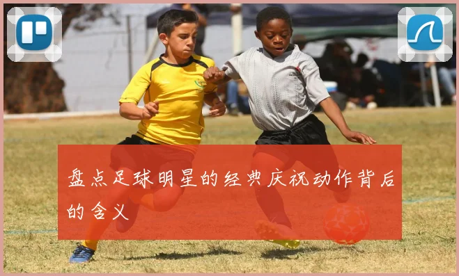 盘点足球明星的经典庆祝动作背后的含义