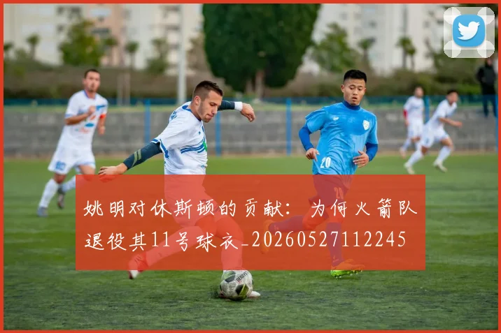 姚明对休斯顿的贡献：为何火箭队退役其11号球衣_20260527112245