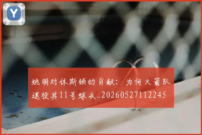 姚明对休斯顿的贡献:为何火箭队退役其11号球衣_20260527112245