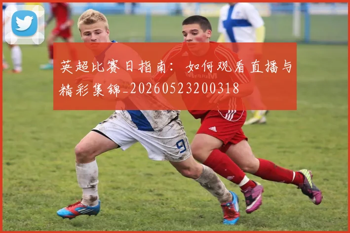 英超比赛日指南:如何观看直播与精彩集锦_20260523200318