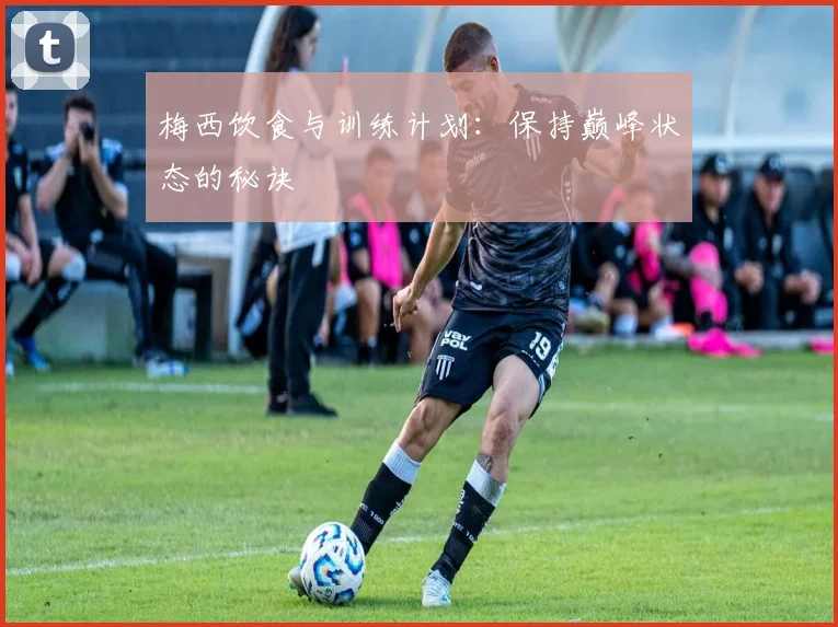 梅西饮食与训练计划:保持巅峰状态的秘诀