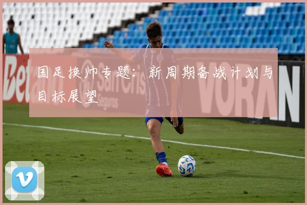 国足换帅专题:新周期备战计划与目标展望