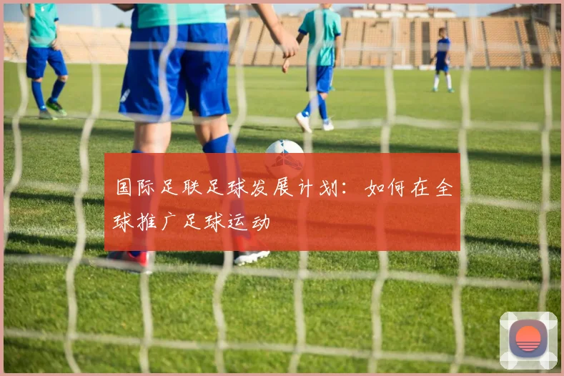 国际足联足球发展计划:如何在全球推广足球运动