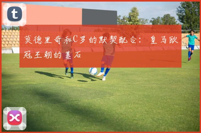 莫德里奇和C罗的默契配合:皇马欧冠王朝的基石
