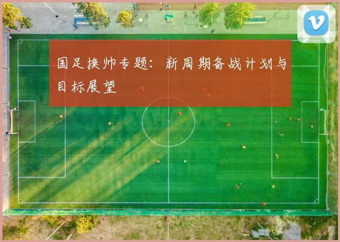 国足换帅专题:新周期备战计划与目标展望