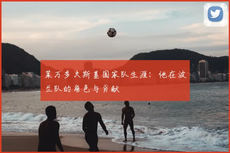 莱万多夫斯基国家队生涯:他在波兰队的角色与贡献