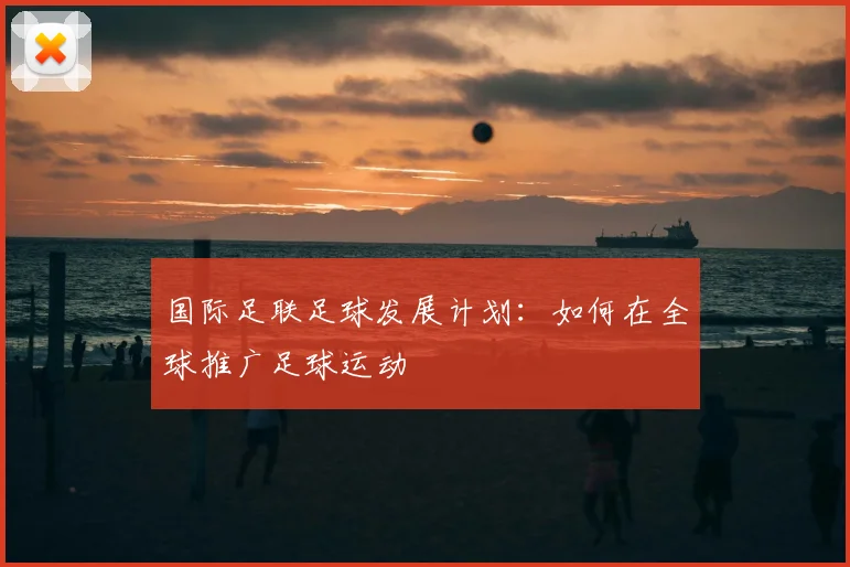 国际足联足球发展计划:如何在全球推广足球运动